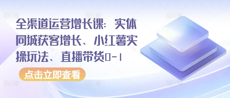 全渠道运营增长课：实体同城获客增长、小红薯实操玩法、直播带货0-1-一知网