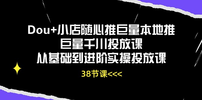 Dou+小店随心推巨量本地推巨量千川投放课，从基础到进阶实操投放课（38节）-一知网