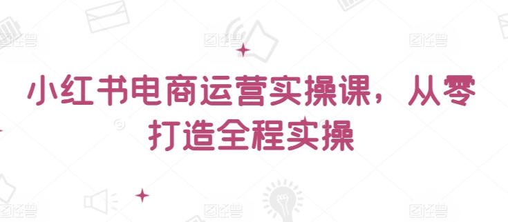 小红书电商运营实操课，​从零打造全程实操-一知网