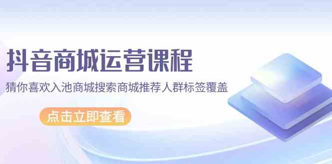 抖音商城运营课程，猜你喜欢入池商城搜索商城推荐人群标签覆盖（67节课）-一知网