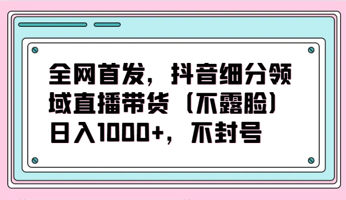 全网首发，抖音细分领域直播带货（不露脸）项目，日入1000+，不封号-一知网