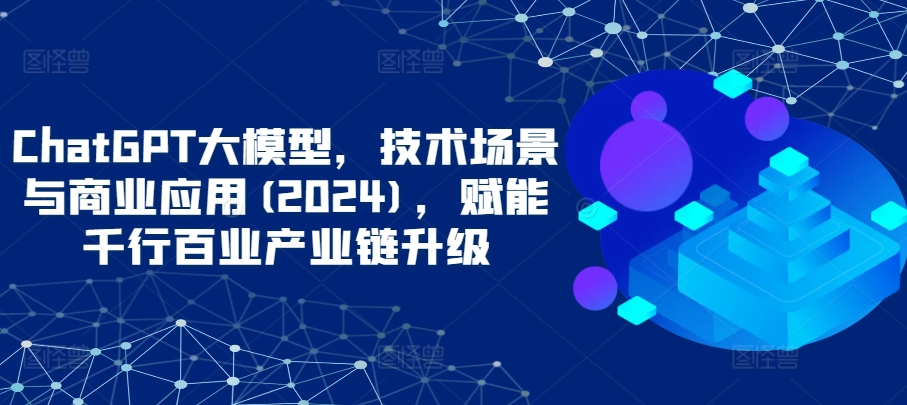 ChatGPT大模型，技术场景与商业应用(2024)，赋能千行百业产业链升级-一知网