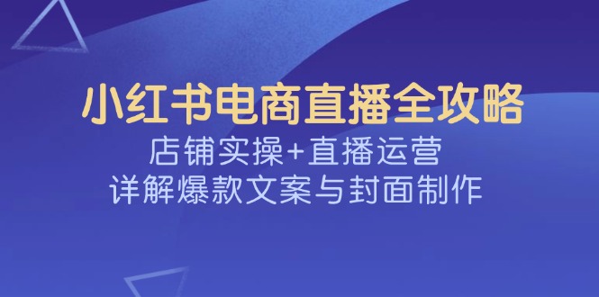 （14410期）小红书电商直播全攻略，店铺实操+直播运营，详解爆款文案与封面制作-一知网