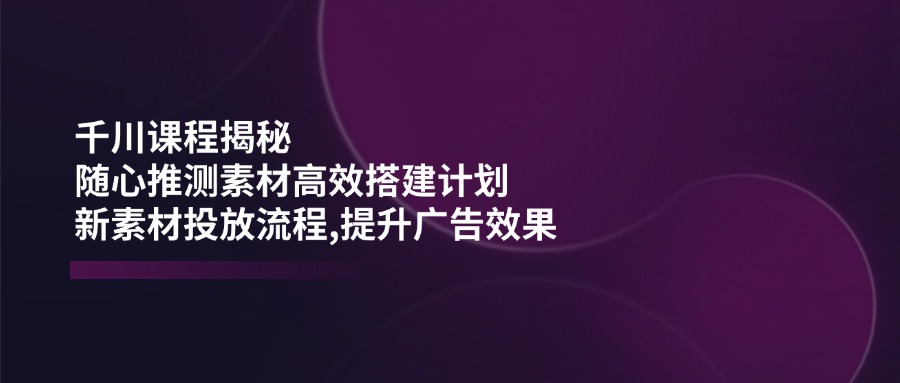 （14317期）千川课程揭秘：随心推测素材高效搭建计划,新素材投放流程,提升广告效果-一知网